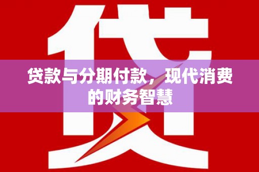 怀来贷款与分期付款，现代消费的财务智慧