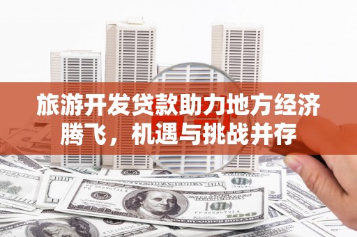 怀来旅游开发贷款助力地方经济腾飞，机遇与挑战并存