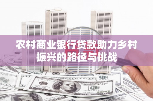 怀来农村商业银行贷款助力乡村振兴的路径与挑战