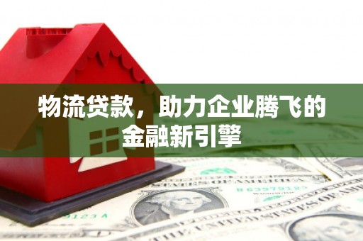 怀来物流贷款，助力企业腾飞的金融新引擎