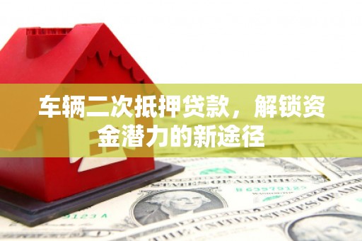 怀来车辆二次抵押贷款，解锁资金潜力的新途径