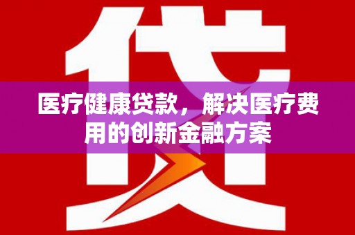 怀来医疗健康贷款，解决医疗费用的创新金融方案