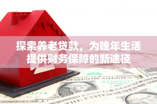 怀来探索养老贷款，为晚年生活提供财务保障的新途径