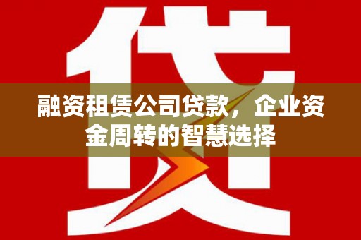 怀来融资租赁公司贷款，企业资金周转的智慧选择