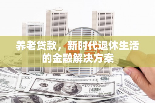怀来养老贷款，新时代退休生活的金融解决方案