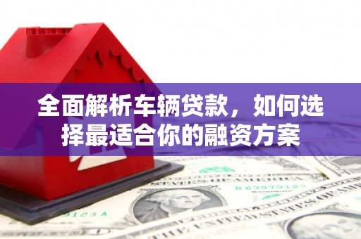 怀来全面解析车辆贷款，如何选择最适合你的融资方案