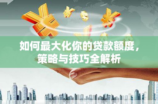 怀来如何最大化你的贷款额度，策略与技巧全解析