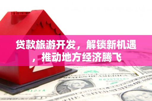 怀来贷款旅游开发，解锁新机遇，推动地方经济腾飞