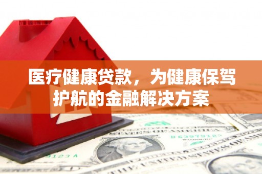 怀来医疗健康贷款，为健康保驾护航的金融解决方案