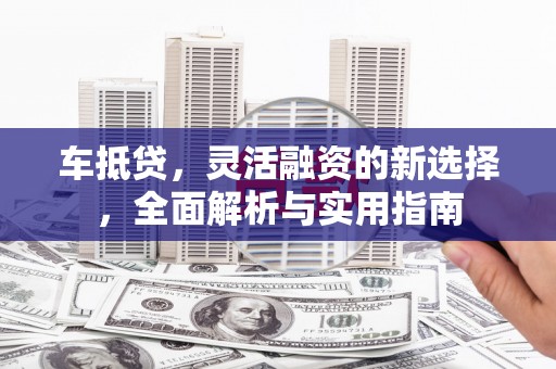 怀来车抵贷，灵活融资的新选择，全面解析与实用指南