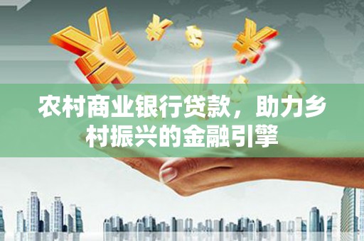 怀来农村商业银行贷款，助力乡村振兴的金融引擎