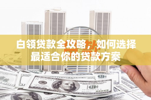 怀来白领贷款全攻略，如何选择最适合你的贷款方案